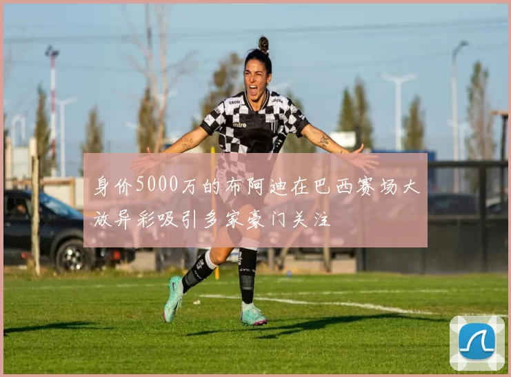 身价5000万的布阿迪在巴西赛场大放异彩吸引多家豪门关注