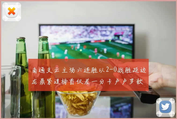 南通支云主场六连胜以2-0战胜延边龙鼎紧追榜首仅差一分卡卢卢罗歆破门助力