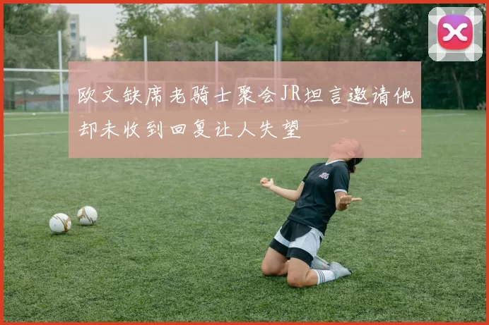 欧文缺席老骑士聚会JR坦言邀请他却未收到回复让人失望