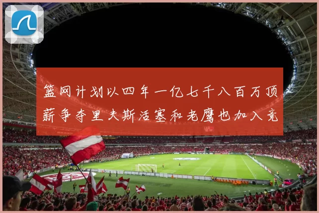 篮网计划以四年一亿七千八百万顶薪争夺里夫斯活塞和老鹰也加入竞标行列