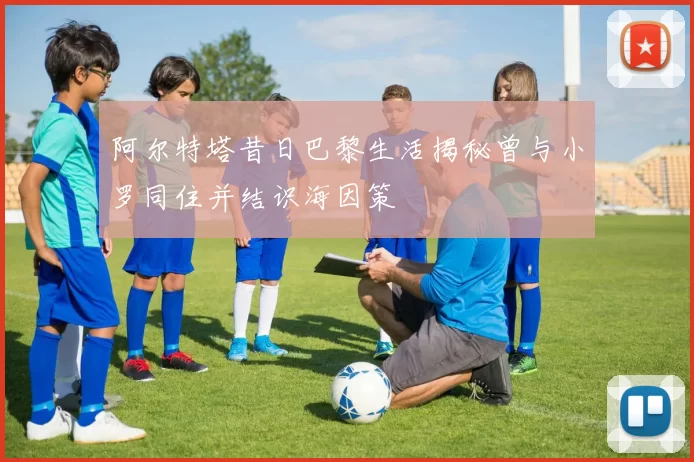 阿尔特塔昔日巴黎生活揭秘曾与小罗同住并结识海因策