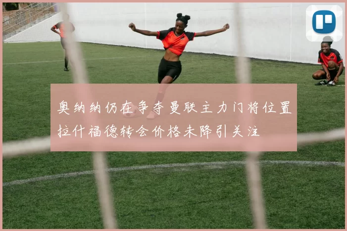 奥纳纳仍在争夺曼联主力门将位置拉什福德转会价格未降引关注