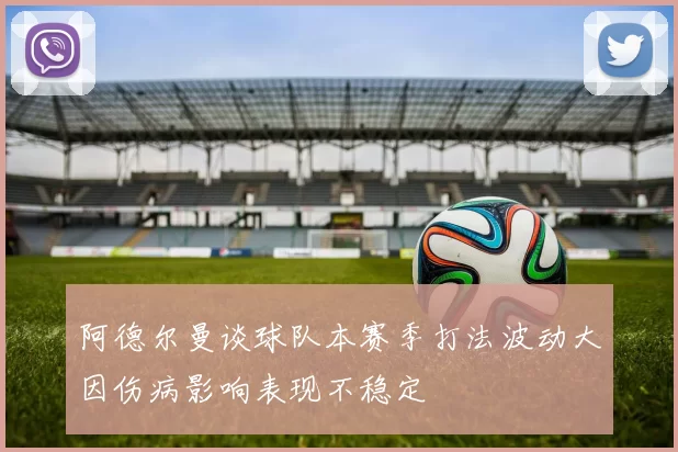 阿德尔曼谈球队本赛季打法波动大因伤病影响表现不稳定