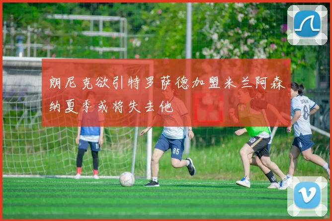 朗尼克欲引特罗萨德加盟米兰阿森纳夏季或将失去他