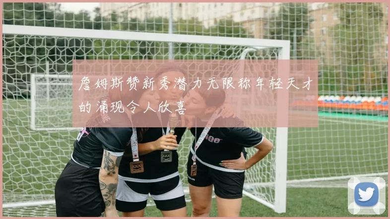 詹姆斯赞新秀潜力无限称年轻天才的涌现令人欣喜