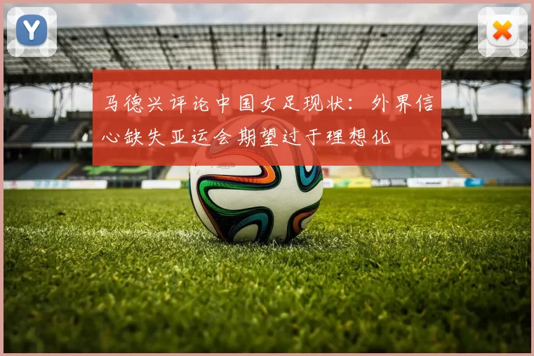 马德兴评论中国女足现状：外界信心缺失亚运会期望过于理想化