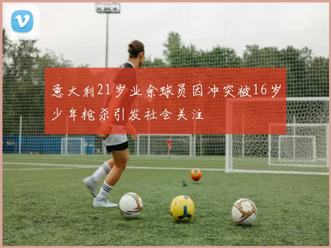 意大利21岁业余球员因冲突被16岁少年枪杀引发社会关注
