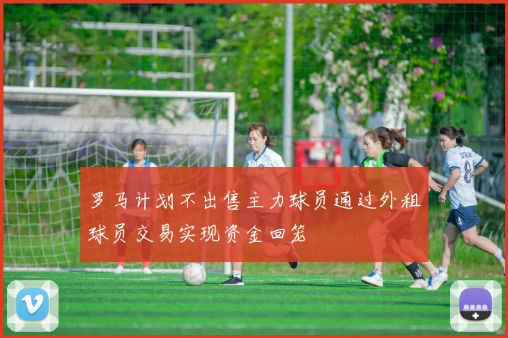 罗马计划不出售主力球员通过外租球员交易实现资金回笼