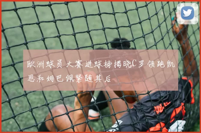 欧洲球员大赛进球榜揭晓C罗领跑凯恩和姆巴佩紧随其后