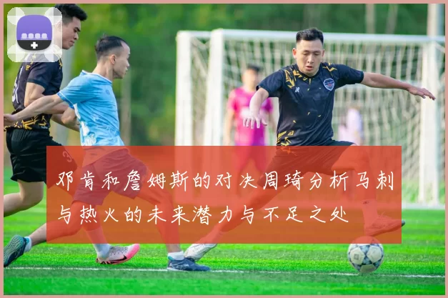 邓肯和詹姆斯的对决周琦分析马刺与热火的未来潜力与不足之处