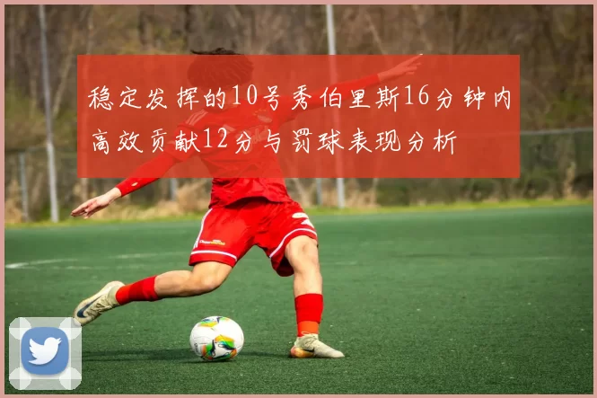 稳定发挥的10号秀伯里斯16分钟内高效贡献12分与罚球表现分析