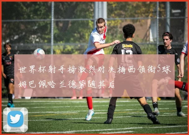 世界杯射手榜激烈对决梅西领衔5球姆巴佩哈兰德紧随其后